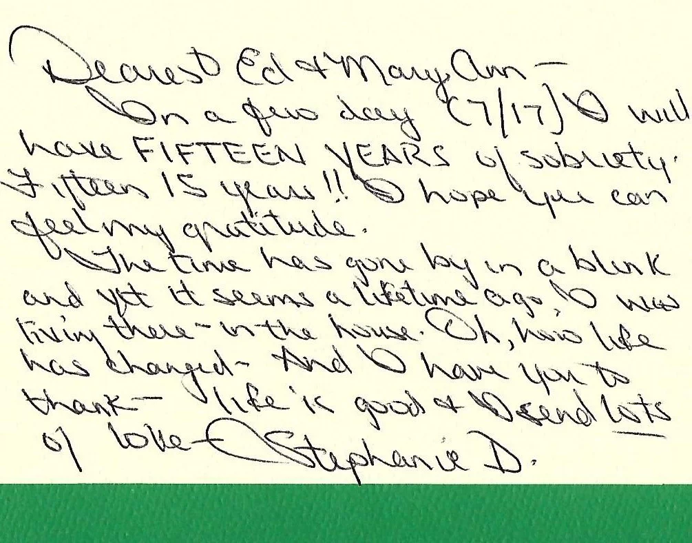 Dearest Ed and Mary Ann –  In a few days (7/17) I will have FIFTEEN YEARS of sobriety. Fifteen 15 years!! I hope you can feel my gratitude.  The time has gone by in a blink and yet seems like a lifetime ago I was living there – in the house. Oh, how life has changes and I have you to thank – life is good and I send lots of love.