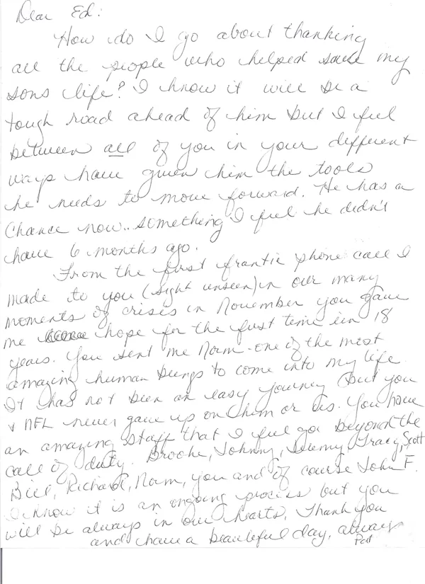 How do I go about thanking all the people who helped save my sons life? I know it will be a tough road ahead of him but I feel between all of you in your different ways have given him the tools he needs to move forward. He has a chance now, something I feel he didn’t have 6 months ago.  From the first frantic phone call I made to you (sight unseen) in our many moments of crises in November you gave me hope for the first time in 18 years. You sent me Norm, one of the most amazing human beings to come into my life. It has not been an easy journey but you and NFL never gave up on him or us. You have an amazing staff that I feel go beyond the call of duty, Brooke, Johnny, Jeremy, Tracie, Scott, Bill, Richard, Norm, you and of course John F. I know it is an ongoing process but you will be always in our hearts.  Thank you and have a beautiful day, always Pat