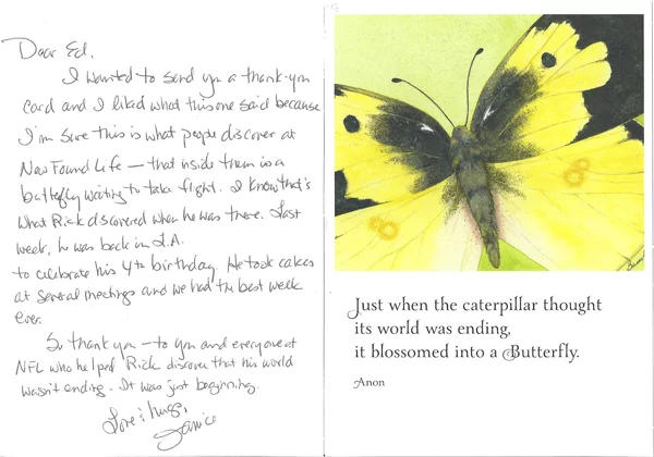 I wanted to send you a thank you card and I liked what this one said because I’m sure this is what people discover at New Found Life – that inside them is a butterfly waiting to take flight.  I know that’s what Rick discovered when he was there.  Last week he was back in L.A to celebrate his 4th birthday.  He took cakes at several meetings and we had the best week ever.  So thank you – to you and everyone at New Found Life who helped Rick discover that his world wasn’t ending.  It was just beginning.  Love & hugs,