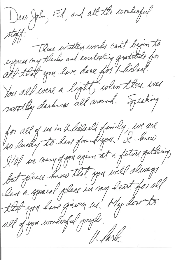 These written words can’t begin to express my thanks and everlasting gratitude for all that you have done for Michael.  You all were a light, when there was mostly darkness all around.  Speaking for all of us in Michael’s family, we are so lucky to have found you.  I know I’ll see many of you again at a future gathering, but please know that you will always have a special place in my heart for all that you have given us.  My love to all of you wonderful people.