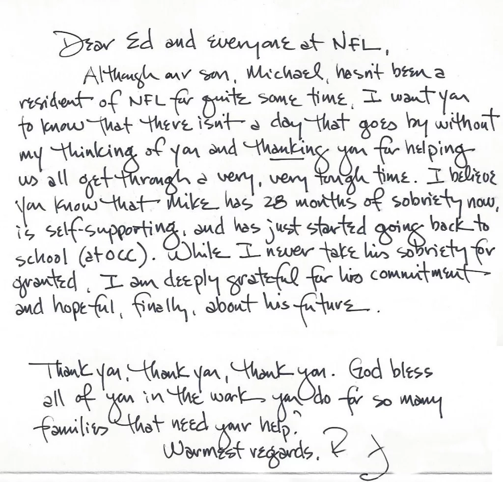 Dear Ed and everyone at New Found Life,  Although our son, Michael, hasn’t been a resident of New Found Life for quite some time, I want to you know that there isn’t a day that goes by without my thinking of you and thanking you for helping us all get through a very, very tough time.  I believe you know that Mike has 28 months of sobriety now, is self-supporting, and has just started going back to school.  While I never take his sobriety for granted, I’m deeply grateful for his commitment and hopeful, finally, about his future.  Thank you, thank you, thank you.  God bless all of you in the work you do for so many families that need your help.